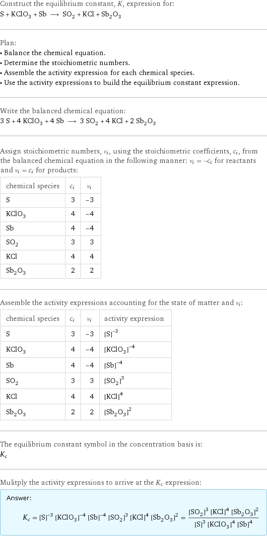 Construct the equilibrium constant, K, expression for: S + KClO_3 + Sb ⟶ SO_2 + KCl + Sb_2O_3 Plan: • Balance the chemical equation. • Determine the stoichiometric numbers. • Assemble the activity expression for each chemical species. • Use the activity expressions to build the equilibrium constant expression. Write the balanced chemical equation: 3 S + 4 KClO_3 + 4 Sb ⟶ 3 SO_2 + 4 KCl + 2 Sb_2O_3 Assign stoichiometric numbers, ν_i, using the stoichiometric coefficients, c_i, from the balanced chemical equation in the following manner: ν_i = -c_i for reactants and ν_i = c_i for products: chemical species | c_i | ν_i S | 3 | -3 KClO_3 | 4 | -4 Sb | 4 | -4 SO_2 | 3 | 3 KCl | 4 | 4 Sb_2O_3 | 2 | 2 Assemble the activity expressions accounting for the state of matter and ν_i: chemical species | c_i | ν_i | activity expression S | 3 | -3 | ([S])^(-3) KClO_3 | 4 | -4 | ([KClO3])^(-4) Sb | 4 | -4 | ([Sb])^(-4) SO_2 | 3 | 3 | ([SO2])^3 KCl | 4 | 4 | ([KCl])^4 Sb_2O_3 | 2 | 2 | ([Sb2O3])^2 The equilibrium constant symbol in the concentration basis is: K_c Mulitply the activity expressions to arrive at the K_c expression: Answer: |   | K_c = ([S])^(-3) ([KClO3])^(-4) ([Sb])^(-4) ([SO2])^3 ([KCl])^4 ([Sb2O3])^2 = (([SO2])^3 ([KCl])^4 ([Sb2O3])^2)/(([S])^3 ([KClO3])^4 ([Sb])^4)