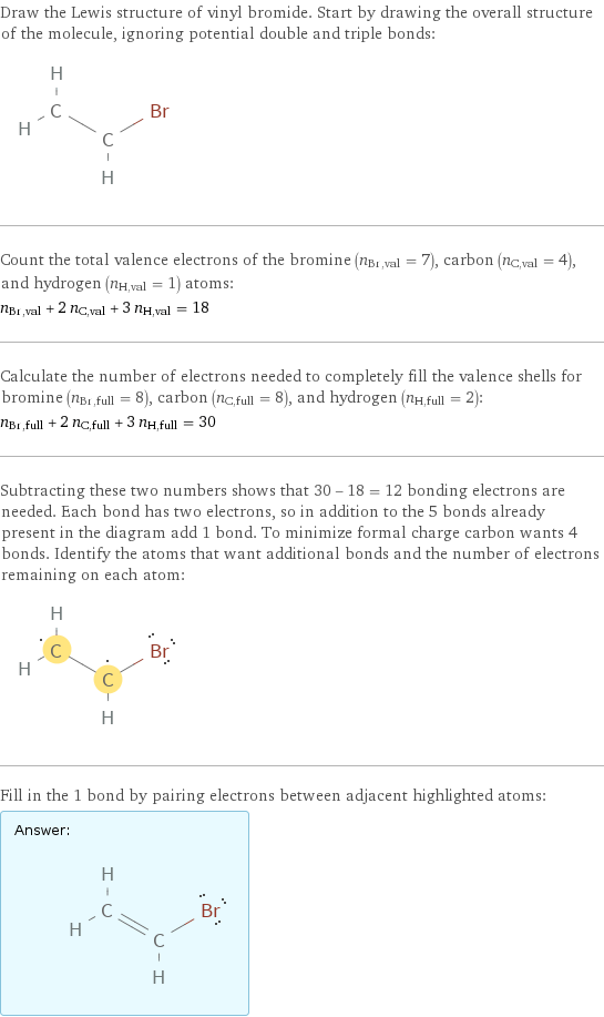 Draw the Lewis structure of vinyl bromide. Start by drawing the overall structure of the molecule, ignoring potential double and triple bonds:  Count the total valence electrons of the bromine (n_Br, val = 7), carbon (n_C, val = 4), and hydrogen (n_H, val = 1) atoms: n_Br, val + 2 n_C, val + 3 n_H, val = 18 Calculate the number of electrons needed to completely fill the valence shells for bromine (n_Br, full = 8), carbon (n_C, full = 8), and hydrogen (n_H, full = 2): n_Br, full + 2 n_C, full + 3 n_H, full = 30 Subtracting these two numbers shows that 30 - 18 = 12 bonding electrons are needed. Each bond has two electrons, so in addition to the 5 bonds already present in the diagram add 1 bond. To minimize formal charge carbon wants 4 bonds. Identify the atoms that want additional bonds and the number of electrons remaining on each atom:  Fill in the 1 bond by pairing electrons between adjacent highlighted atoms: Answer: |   | 