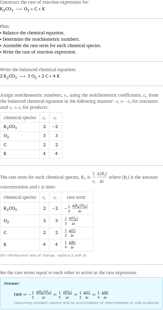 Construct the rate of reaction expression for: K_2CO_3 ⟶ O_2 + C + K Plan: • Balance the chemical equation. • Determine the stoichiometric numbers. • Assemble the rate term for each chemical species. • Write the rate of reaction expression. Write the balanced chemical equation: 2 K_2CO_3 ⟶ 3 O_2 + 2 C + 4 K Assign stoichiometric numbers, ν_i, using the stoichiometric coefficients, c_i, from the balanced chemical equation in the following manner: ν_i = -c_i for reactants and ν_i = c_i for products: chemical species | c_i | ν_i K_2CO_3 | 2 | -2 O_2 | 3 | 3 C | 2 | 2 K | 4 | 4 The rate term for each chemical species, B_i, is 1/ν_i(Δ[B_i])/(Δt) where [B_i] is the amount concentration and t is time: chemical species | c_i | ν_i | rate term K_2CO_3 | 2 | -2 | -1/2 (Δ[K2CO3])/(Δt) O_2 | 3 | 3 | 1/3 (Δ[O2])/(Δt) C | 2 | 2 | 1/2 (Δ[C])/(Δt) K | 4 | 4 | 1/4 (Δ[K])/(Δt) (for infinitesimal rate of change, replace Δ with d) Set the rate terms equal to each other to arrive at the rate expression: Answer: |   | rate = -1/2 (Δ[K2CO3])/(Δt) = 1/3 (Δ[O2])/(Δt) = 1/2 (Δ[C])/(Δt) = 1/4 (Δ[K])/(Δt) (assuming constant volume and no accumulation of intermediates or side products)