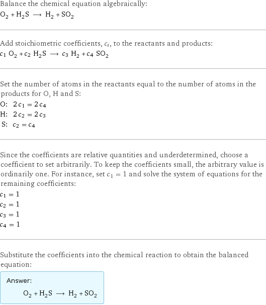 Balance the chemical equation algebraically: O_2 + H_2S ⟶ H_2 + SO_2 Add stoichiometric coefficients, c_i, to the reactants and products: c_1 O_2 + c_2 H_2S ⟶ c_3 H_2 + c_4 SO_2 Set the number of atoms in the reactants equal to the number of atoms in the products for O, H and S: O: | 2 c_1 = 2 c_4 H: | 2 c_2 = 2 c_3 S: | c_2 = c_4 Since the coefficients are relative quantities and underdetermined, choose a coefficient to set arbitrarily. To keep the coefficients small, the arbitrary value is ordinarily one. For instance, set c_1 = 1 and solve the system of equations for the remaining coefficients: c_1 = 1 c_2 = 1 c_3 = 1 c_4 = 1 Substitute the coefficients into the chemical reaction to obtain the balanced equation: Answer: |   | O_2 + H_2S ⟶ H_2 + SO_2