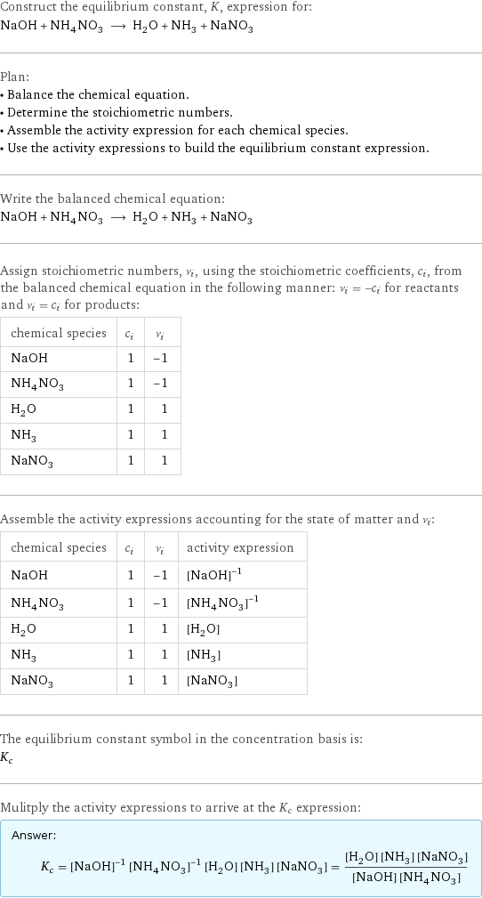 Construct the equilibrium constant, K, expression for: NaOH + NH_4NO_3 ⟶ H_2O + NH_3 + NaNO_3 Plan: • Balance the chemical equation. • Determine the stoichiometric numbers. • Assemble the activity expression for each chemical species. • Use the activity expressions to build the equilibrium constant expression. Write the balanced chemical equation: NaOH + NH_4NO_3 ⟶ H_2O + NH_3 + NaNO_3 Assign stoichiometric numbers, ν_i, using the stoichiometric coefficients, c_i, from the balanced chemical equation in the following manner: ν_i = -c_i for reactants and ν_i = c_i for products: chemical species | c_i | ν_i NaOH | 1 | -1 NH_4NO_3 | 1 | -1 H_2O | 1 | 1 NH_3 | 1 | 1 NaNO_3 | 1 | 1 Assemble the activity expressions accounting for the state of matter and ν_i: chemical species | c_i | ν_i | activity expression NaOH | 1 | -1 | ([NaOH])^(-1) NH_4NO_3 | 1 | -1 | ([NH4NO3])^(-1) H_2O | 1 | 1 | [H2O] NH_3 | 1 | 1 | [NH3] NaNO_3 | 1 | 1 | [NaNO3] The equilibrium constant symbol in the concentration basis is: K_c Mulitply the activity expressions to arrive at the K_c expression: Answer: |   | K_c = ([NaOH])^(-1) ([NH4NO3])^(-1) [H2O] [NH3] [NaNO3] = ([H2O] [NH3] [NaNO3])/([NaOH] [NH4NO3])