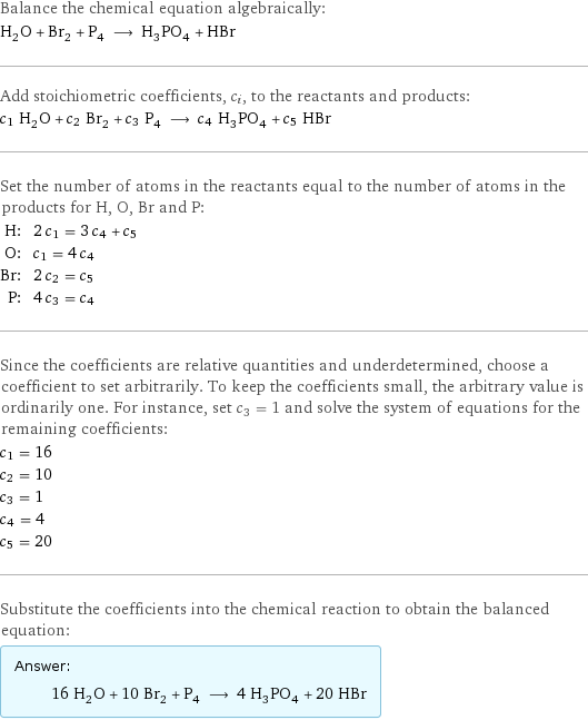 Balance the chemical equation algebraically: H_2O + Br_2 + P_4 ⟶ H_3PO_4 + HBr Add stoichiometric coefficients, c_i, to the reactants and products: c_1 H_2O + c_2 Br_2 + c_3 P_4 ⟶ c_4 H_3PO_4 + c_5 HBr Set the number of atoms in the reactants equal to the number of atoms in the products for H, O, Br and P: H: | 2 c_1 = 3 c_4 + c_5 O: | c_1 = 4 c_4 Br: | 2 c_2 = c_5 P: | 4 c_3 = c_4 Since the coefficients are relative quantities and underdetermined, choose a coefficient to set arbitrarily. To keep the coefficients small, the arbitrary value is ordinarily one. For instance, set c_3 = 1 and solve the system of equations for the remaining coefficients: c_1 = 16 c_2 = 10 c_3 = 1 c_4 = 4 c_5 = 20 Substitute the coefficients into the chemical reaction to obtain the balanced equation: Answer: |   | 16 H_2O + 10 Br_2 + P_4 ⟶ 4 H_3PO_4 + 20 HBr