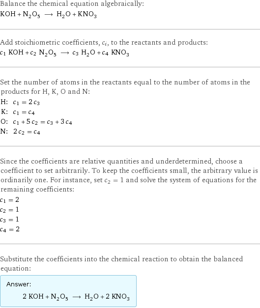 Balance the chemical equation algebraically: KOH + N_2O_5 ⟶ H_2O + KNO_3 Add stoichiometric coefficients, c_i, to the reactants and products: c_1 KOH + c_2 N_2O_5 ⟶ c_3 H_2O + c_4 KNO_3 Set the number of atoms in the reactants equal to the number of atoms in the products for H, K, O and N: H: | c_1 = 2 c_3 K: | c_1 = c_4 O: | c_1 + 5 c_2 = c_3 + 3 c_4 N: | 2 c_2 = c_4 Since the coefficients are relative quantities and underdetermined, choose a coefficient to set arbitrarily. To keep the coefficients small, the arbitrary value is ordinarily one. For instance, set c_2 = 1 and solve the system of equations for the remaining coefficients: c_1 = 2 c_2 = 1 c_3 = 1 c_4 = 2 Substitute the coefficients into the chemical reaction to obtain the balanced equation: Answer: |   | 2 KOH + N_2O_5 ⟶ H_2O + 2 KNO_3