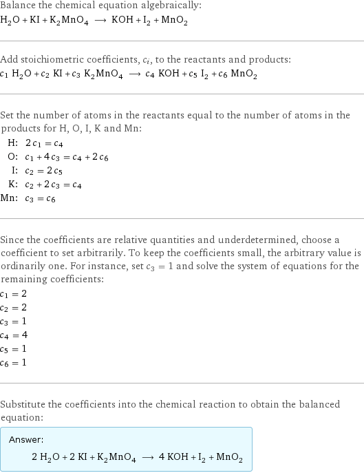 Balance the chemical equation algebraically: H_2O + KI + K_2MnO_4 ⟶ KOH + I_2 + MnO_2 Add stoichiometric coefficients, c_i, to the reactants and products: c_1 H_2O + c_2 KI + c_3 K_2MnO_4 ⟶ c_4 KOH + c_5 I_2 + c_6 MnO_2 Set the number of atoms in the reactants equal to the number of atoms in the products for H, O, I, K and Mn: H: | 2 c_1 = c_4 O: | c_1 + 4 c_3 = c_4 + 2 c_6 I: | c_2 = 2 c_5 K: | c_2 + 2 c_3 = c_4 Mn: | c_3 = c_6 Since the coefficients are relative quantities and underdetermined, choose a coefficient to set arbitrarily. To keep the coefficients small, the arbitrary value is ordinarily one. For instance, set c_3 = 1 and solve the system of equations for the remaining coefficients: c_1 = 2 c_2 = 2 c_3 = 1 c_4 = 4 c_5 = 1 c_6 = 1 Substitute the coefficients into the chemical reaction to obtain the balanced equation: Answer: |   | 2 H_2O + 2 KI + K_2MnO_4 ⟶ 4 KOH + I_2 + MnO_2