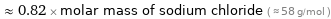  ≈ 0.82 × molar mass of sodium chloride ( ≈ 58 g/mol )