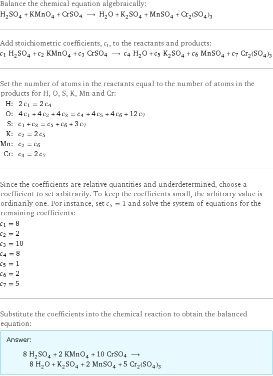 Balance the chemical equation algebraically: H_2SO_4 + KMnO_4 + CrSO4 ⟶ H_2O + K_2SO_4 + MnSO_4 + Cr_2(SO_4)_3 Add stoichiometric coefficients, c_i, to the reactants and products: c_1 H_2SO_4 + c_2 KMnO_4 + c_3 CrSO4 ⟶ c_4 H_2O + c_5 K_2SO_4 + c_6 MnSO_4 + c_7 Cr_2(SO_4)_3 Set the number of atoms in the reactants equal to the number of atoms in the products for H, O, S, K, Mn and Cr: H: | 2 c_1 = 2 c_4 O: | 4 c_1 + 4 c_2 + 4 c_3 = c_4 + 4 c_5 + 4 c_6 + 12 c_7 S: | c_1 + c_3 = c_5 + c_6 + 3 c_7 K: | c_2 = 2 c_5 Mn: | c_2 = c_6 Cr: | c_3 = 2 c_7 Since the coefficients are relative quantities and underdetermined, choose a coefficient to set arbitrarily. To keep the coefficients small, the arbitrary value is ordinarily one. For instance, set c_5 = 1 and solve the system of equations for the remaining coefficients: c_1 = 8 c_2 = 2 c_3 = 10 c_4 = 8 c_5 = 1 c_6 = 2 c_7 = 5 Substitute the coefficients into the chemical reaction to obtain the balanced equation: Answer: |   | 8 H_2SO_4 + 2 KMnO_4 + 10 CrSO4 ⟶ 8 H_2O + K_2SO_4 + 2 MnSO_4 + 5 Cr_2(SO_4)_3