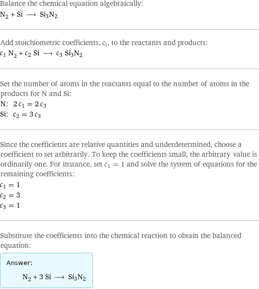 Balance the chemical equation algebraically: N_2 + Si ⟶ Si3N2 Add stoichiometric coefficients, c_i, to the reactants and products: c_1 N_2 + c_2 Si ⟶ c_3 Si3N2 Set the number of atoms in the reactants equal to the number of atoms in the products for N and Si: N: | 2 c_1 = 2 c_3 Si: | c_2 = 3 c_3 Since the coefficients are relative quantities and underdetermined, choose a coefficient to set arbitrarily. To keep the coefficients small, the arbitrary value is ordinarily one. For instance, set c_1 = 1 and solve the system of equations for the remaining coefficients: c_1 = 1 c_2 = 3 c_3 = 1 Substitute the coefficients into the chemical reaction to obtain the balanced equation: Answer: |   | N_2 + 3 Si ⟶ Si3N2