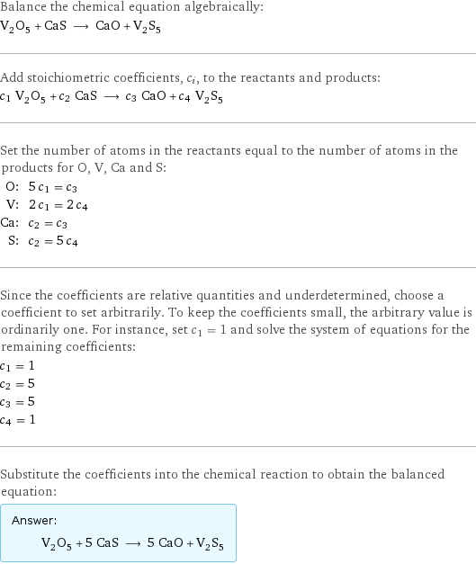 Balance the chemical equation algebraically: V_2O_5 + CaS ⟶ CaO + V_2S_5 Add stoichiometric coefficients, c_i, to the reactants and products: c_1 V_2O_5 + c_2 CaS ⟶ c_3 CaO + c_4 V_2S_5 Set the number of atoms in the reactants equal to the number of atoms in the products for O, V, Ca and S: O: | 5 c_1 = c_3 V: | 2 c_1 = 2 c_4 Ca: | c_2 = c_3 S: | c_2 = 5 c_4 Since the coefficients are relative quantities and underdetermined, choose a coefficient to set arbitrarily. To keep the coefficients small, the arbitrary value is ordinarily one. For instance, set c_1 = 1 and solve the system of equations for the remaining coefficients: c_1 = 1 c_2 = 5 c_3 = 5 c_4 = 1 Substitute the coefficients into the chemical reaction to obtain the balanced equation: Answer: |   | V_2O_5 + 5 CaS ⟶ 5 CaO + V_2S_5