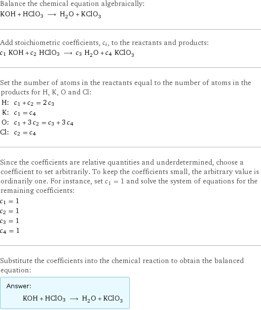 Balance the chemical equation algebraically: KOH + HClO3 ⟶ H_2O + KClO_3 Add stoichiometric coefficients, c_i, to the reactants and products: c_1 KOH + c_2 HClO3 ⟶ c_3 H_2O + c_4 KClO_3 Set the number of atoms in the reactants equal to the number of atoms in the products for H, K, O and Cl: H: | c_1 + c_2 = 2 c_3 K: | c_1 = c_4 O: | c_1 + 3 c_2 = c_3 + 3 c_4 Cl: | c_2 = c_4 Since the coefficients are relative quantities and underdetermined, choose a coefficient to set arbitrarily. To keep the coefficients small, the arbitrary value is ordinarily one. For instance, set c_1 = 1 and solve the system of equations for the remaining coefficients: c_1 = 1 c_2 = 1 c_3 = 1 c_4 = 1 Substitute the coefficients into the chemical reaction to obtain the balanced equation: Answer: |   | KOH + HClO3 ⟶ H_2O + KClO_3