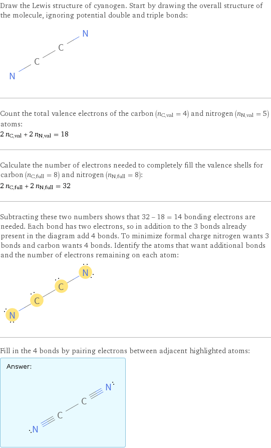 Draw the Lewis structure of cyanogen. Start by drawing the overall structure of the molecule, ignoring potential double and triple bonds:  Count the total valence electrons of the carbon (n_C, val = 4) and nitrogen (n_N, val = 5) atoms: 2 n_C, val + 2 n_N, val = 18 Calculate the number of electrons needed to completely fill the valence shells for carbon (n_C, full = 8) and nitrogen (n_N, full = 8): 2 n_C, full + 2 n_N, full = 32 Subtracting these two numbers shows that 32 - 18 = 14 bonding electrons are needed. Each bond has two electrons, so in addition to the 3 bonds already present in the diagram add 4 bonds. To minimize formal charge nitrogen wants 3 bonds and carbon wants 4 bonds. Identify the atoms that want additional bonds and the number of electrons remaining on each atom:  Fill in the 4 bonds by pairing electrons between adjacent highlighted atoms: Answer: |   | 