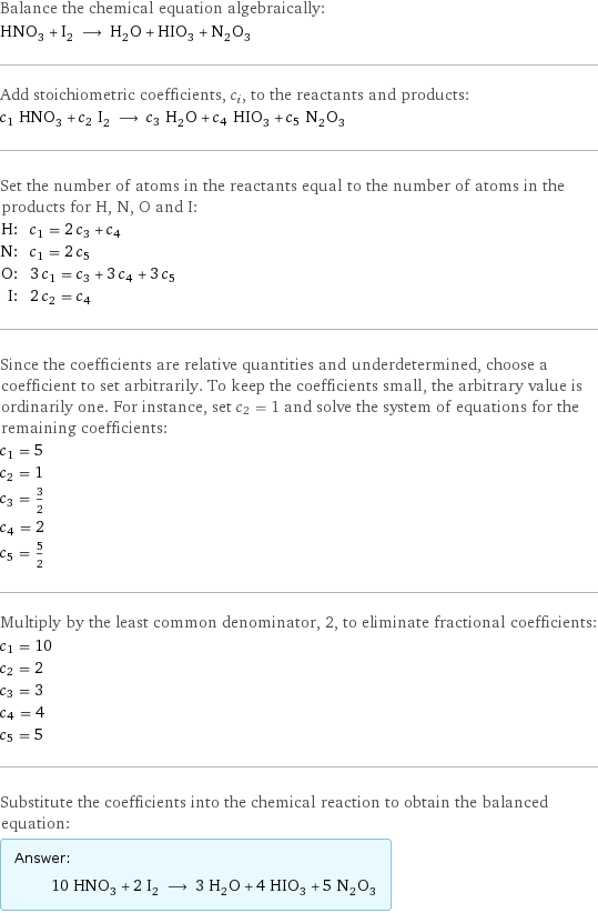 Balance the chemical equation algebraically: HNO_3 + I_2 ⟶ H_2O + HIO_3 + N_2O_3 Add stoichiometric coefficients, c_i, to the reactants and products: c_1 HNO_3 + c_2 I_2 ⟶ c_3 H_2O + c_4 HIO_3 + c_5 N_2O_3 Set the number of atoms in the reactants equal to the number of atoms in the products for H, N, O and I: H: | c_1 = 2 c_3 + c_4 N: | c_1 = 2 c_5 O: | 3 c_1 = c_3 + 3 c_4 + 3 c_5 I: | 2 c_2 = c_4 Since the coefficients are relative quantities and underdetermined, choose a coefficient to set arbitrarily. To keep the coefficients small, the arbitrary value is ordinarily one. For instance, set c_2 = 1 and solve the system of equations for the remaining coefficients: c_1 = 5 c_2 = 1 c_3 = 3/2 c_4 = 2 c_5 = 5/2 Multiply by the least common denominator, 2, to eliminate fractional coefficients: c_1 = 10 c_2 = 2 c_3 = 3 c_4 = 4 c_5 = 5 Substitute the coefficients into the chemical reaction to obtain the balanced equation: Answer: |   | 10 HNO_3 + 2 I_2 ⟶ 3 H_2O + 4 HIO_3 + 5 N_2O_3