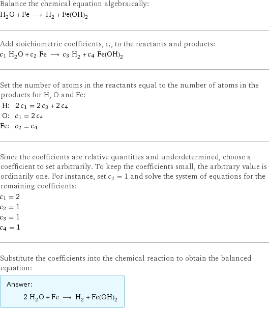 Balance the chemical equation algebraically: H_2O + Fe ⟶ H_2 + Fe(OH)_2 Add stoichiometric coefficients, c_i, to the reactants and products: c_1 H_2O + c_2 Fe ⟶ c_3 H_2 + c_4 Fe(OH)_2 Set the number of atoms in the reactants equal to the number of atoms in the products for H, O and Fe: H: | 2 c_1 = 2 c_3 + 2 c_4 O: | c_1 = 2 c_4 Fe: | c_2 = c_4 Since the coefficients are relative quantities and underdetermined, choose a coefficient to set arbitrarily. To keep the coefficients small, the arbitrary value is ordinarily one. For instance, set c_2 = 1 and solve the system of equations for the remaining coefficients: c_1 = 2 c_2 = 1 c_3 = 1 c_4 = 1 Substitute the coefficients into the chemical reaction to obtain the balanced equation: Answer: |   | 2 H_2O + Fe ⟶ H_2 + Fe(OH)_2