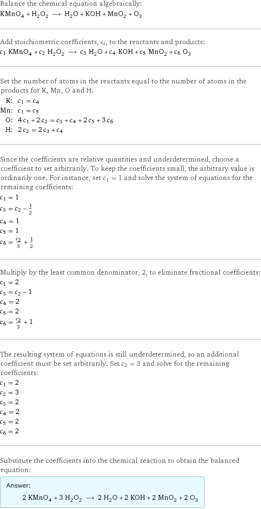 Balance the chemical equation algebraically: KMnO_4 + H_2O_2 ⟶ H_2O + KOH + MnO_2 + O_3 Add stoichiometric coefficients, c_i, to the reactants and products: c_1 KMnO_4 + c_2 H_2O_2 ⟶ c_3 H_2O + c_4 KOH + c_5 MnO_2 + c_6 O_3 Set the number of atoms in the reactants equal to the number of atoms in the products for K, Mn, O and H: K: | c_1 = c_4 Mn: | c_1 = c_5 O: | 4 c_1 + 2 c_2 = c_3 + c_4 + 2 c_5 + 3 c_6 H: | 2 c_2 = 2 c_3 + c_4 Since the coefficients are relative quantities and underdetermined, choose a coefficient to set arbitrarily. To keep the coefficients small, the arbitrary value is ordinarily one. For instance, set c_1 = 1 and solve the system of equations for the remaining coefficients: c_1 = 1 c_3 = c_2 - 1/2 c_4 = 1 c_5 = 1 c_6 = c_2/3 + 1/2 Multiply by the least common denominator, 2, to eliminate fractional coefficients: c_1 = 2 c_3 = c_2 - 1 c_4 = 2 c_5 = 2 c_6 = c_2/3 + 1 The resulting system of equations is still underdetermined, so an additional coefficient must be set arbitrarily. Set c_2 = 3 and solve for the remaining coefficients: c_1 = 2 c_2 = 3 c_3 = 2 c_4 = 2 c_5 = 2 c_6 = 2 Substitute the coefficients into the chemical reaction to obtain the balanced equation: Answer: |   | 2 KMnO_4 + 3 H_2O_2 ⟶ 2 H_2O + 2 KOH + 2 MnO_2 + 2 O_3