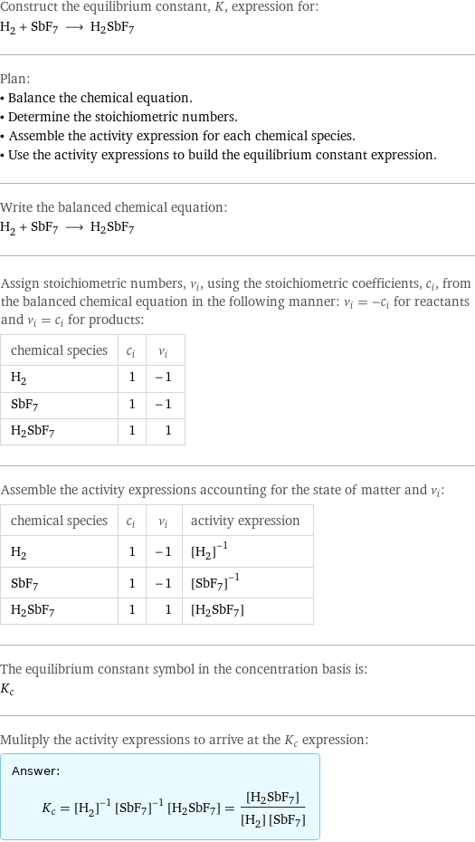 Construct the equilibrium constant, K, expression for: H_2 + SbF7 ⟶ H2SbF7 Plan: • Balance the chemical equation. • Determine the stoichiometric numbers. • Assemble the activity expression for each chemical species. • Use the activity expressions to build the equilibrium constant expression. Write the balanced chemical equation: H_2 + SbF7 ⟶ H2SbF7 Assign stoichiometric numbers, ν_i, using the stoichiometric coefficients, c_i, from the balanced chemical equation in the following manner: ν_i = -c_i for reactants and ν_i = c_i for products: chemical species | c_i | ν_i H_2 | 1 | -1 SbF7 | 1 | -1 H2SbF7 | 1 | 1 Assemble the activity expressions accounting for the state of matter and ν_i: chemical species | c_i | ν_i | activity expression H_2 | 1 | -1 | ([H2])^(-1) SbF7 | 1 | -1 | ([SbF7])^(-1) H2SbF7 | 1 | 1 | [H2SbF7] The equilibrium constant symbol in the concentration basis is: K_c Mulitply the activity expressions to arrive at the K_c expression: Answer: |   | K_c = ([H2])^(-1) ([SbF7])^(-1) [H2SbF7] = ([H2SbF7])/([H2] [SbF7])