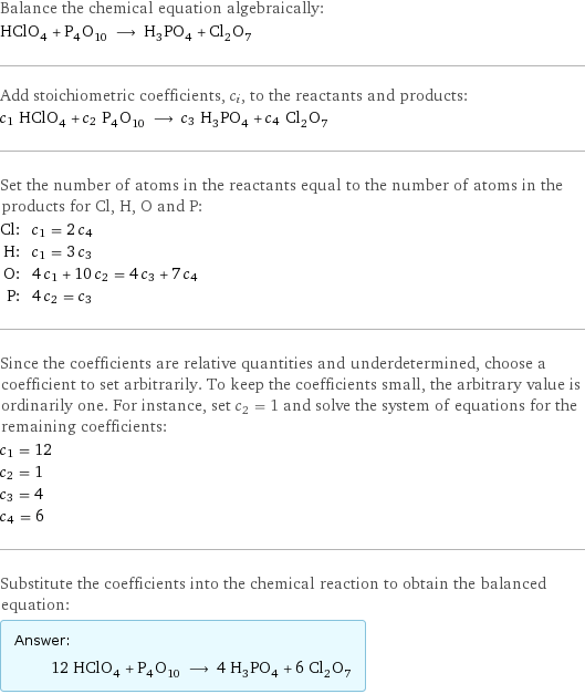Balance the chemical equation algebraically: HClO_4 + P_4O_10 ⟶ H_3PO_4 + Cl_2O_7 Add stoichiometric coefficients, c_i, to the reactants and products: c_1 HClO_4 + c_2 P_4O_10 ⟶ c_3 H_3PO_4 + c_4 Cl_2O_7 Set the number of atoms in the reactants equal to the number of atoms in the products for Cl, H, O and P: Cl: | c_1 = 2 c_4 H: | c_1 = 3 c_3 O: | 4 c_1 + 10 c_2 = 4 c_3 + 7 c_4 P: | 4 c_2 = c_3 Since the coefficients are relative quantities and underdetermined, choose a coefficient to set arbitrarily. To keep the coefficients small, the arbitrary value is ordinarily one. For instance, set c_2 = 1 and solve the system of equations for the remaining coefficients: c_1 = 12 c_2 = 1 c_3 = 4 c_4 = 6 Substitute the coefficients into the chemical reaction to obtain the balanced equation: Answer: |   | 12 HClO_4 + P_4O_10 ⟶ 4 H_3PO_4 + 6 Cl_2O_7