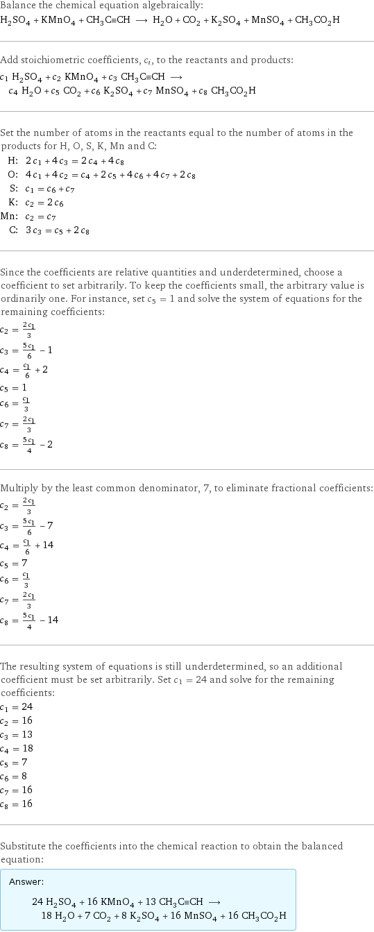 Balance the chemical equation algebraically: H_2SO_4 + KMnO_4 + CH_3C congruent CH ⟶ H_2O + CO_2 + K_2SO_4 + MnSO_4 + CH_3CO_2H Add stoichiometric coefficients, c_i, to the reactants and products: c_1 H_2SO_4 + c_2 KMnO_4 + c_3 CH_3C congruent CH ⟶ c_4 H_2O + c_5 CO_2 + c_6 K_2SO_4 + c_7 MnSO_4 + c_8 CH_3CO_2H Set the number of atoms in the reactants equal to the number of atoms in the products for H, O, S, K, Mn and C: H: | 2 c_1 + 4 c_3 = 2 c_4 + 4 c_8 O: | 4 c_1 + 4 c_2 = c_4 + 2 c_5 + 4 c_6 + 4 c_7 + 2 c_8 S: | c_1 = c_6 + c_7 K: | c_2 = 2 c_6 Mn: | c_2 = c_7 C: | 3 c_3 = c_5 + 2 c_8 Since the coefficients are relative quantities and underdetermined, choose a coefficient to set arbitrarily. To keep the coefficients small, the arbitrary value is ordinarily one. For instance, set c_5 = 1 and solve the system of equations for the remaining coefficients: c_2 = (2 c_1)/3 c_3 = (5 c_1)/6 - 1 c_4 = c_1/6 + 2 c_5 = 1 c_6 = c_1/3 c_7 = (2 c_1)/3 c_8 = (5 c_1)/4 - 2 Multiply by the least common denominator, 7, to eliminate fractional coefficients: c_2 = (2 c_1)/3 c_3 = (5 c_1)/6 - 7 c_4 = c_1/6 + 14 c_5 = 7 c_6 = c_1/3 c_7 = (2 c_1)/3 c_8 = (5 c_1)/4 - 14 The resulting system of equations is still underdetermined, so an additional coefficient must be set arbitrarily. Set c_1 = 24 and solve for the remaining coefficients: c_1 = 24 c_2 = 16 c_3 = 13 c_4 = 18 c_5 = 7 c_6 = 8 c_7 = 16 c_8 = 16 Substitute the coefficients into the chemical reaction to obtain the balanced equation: Answer: |   | 24 H_2SO_4 + 16 KMnO_4 + 13 CH_3C congruent CH ⟶ 18 H_2O + 7 CO_2 + 8 K_2SO_4 + 16 MnSO_4 + 16 CH_3CO_2H