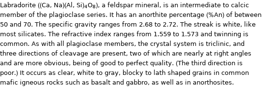 Labradorite ((Ca, Na)(Al, Si)_4O_8), a feldspar mineral, is an intermediate to calcic member of the plagioclase series. It has an anorthite percentage (%An) of between 50 and 70. The specific gravity ranges from 2.68 to 2.72. The streak is white, like most silicates. The refractive index ranges from 1.559 to 1.573 and twinning is common. As with all plagioclase members, the crystal system is triclinic, and three directions of cleavage are present, two of which are nearly at right angles and are more obvious, being of good to perfect quality. (The third direction is poor.) It occurs as clear, white to gray, blocky to lath shaped grains in common mafic igneous rocks such as basalt and gabbro, as well as in anorthosites.