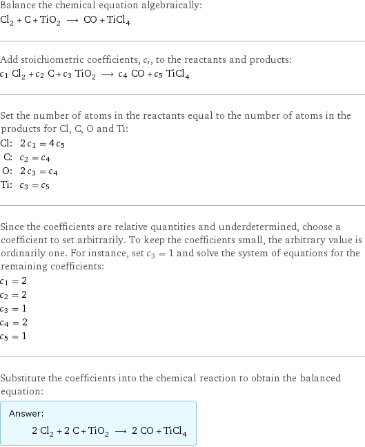 Balance the chemical equation algebraically: Cl_2 + C + TiO_2 ⟶ CO + TiCl_4 Add stoichiometric coefficients, c_i, to the reactants and products: c_1 Cl_2 + c_2 C + c_3 TiO_2 ⟶ c_4 CO + c_5 TiCl_4 Set the number of atoms in the reactants equal to the number of atoms in the products for Cl, C, O and Ti: Cl: | 2 c_1 = 4 c_5 C: | c_2 = c_4 O: | 2 c_3 = c_4 Ti: | c_3 = c_5 Since the coefficients are relative quantities and underdetermined, choose a coefficient to set arbitrarily. To keep the coefficients small, the arbitrary value is ordinarily one. For instance, set c_3 = 1 and solve the system of equations for the remaining coefficients: c_1 = 2 c_2 = 2 c_3 = 1 c_4 = 2 c_5 = 1 Substitute the coefficients into the chemical reaction to obtain the balanced equation: Answer: |   | 2 Cl_2 + 2 C + TiO_2 ⟶ 2 CO + TiCl_4