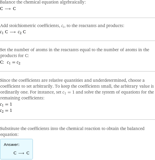 Balance the chemical equation algebraically: C ⟶ C Add stoichiometric coefficients, c_i, to the reactants and products: c_1 C ⟶ c_2 C Set the number of atoms in the reactants equal to the number of atoms in the products for C: C: | c_1 = c_2 Since the coefficients are relative quantities and underdetermined, choose a coefficient to set arbitrarily. To keep the coefficients small, the arbitrary value is ordinarily one. For instance, set c_1 = 1 and solve the system of equations for the remaining coefficients: c_1 = 1 c_2 = 1 Substitute the coefficients into the chemical reaction to obtain the balanced equation: Answer: |   | C ⟶ C