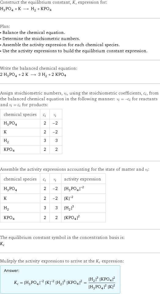 Construct the equilibrium constant, K, expression for: H_3PO_4 + K ⟶ H_2 + KPO4 Plan: • Balance the chemical equation. • Determine the stoichiometric numbers. • Assemble the activity expression for each chemical species. • Use the activity expressions to build the equilibrium constant expression. Write the balanced chemical equation: 2 H_3PO_4 + 2 K ⟶ 3 H_2 + 2 KPO4 Assign stoichiometric numbers, ν_i, using the stoichiometric coefficients, c_i, from the balanced chemical equation in the following manner: ν_i = -c_i for reactants and ν_i = c_i for products: chemical species | c_i | ν_i H_3PO_4 | 2 | -2 K | 2 | -2 H_2 | 3 | 3 KPO4 | 2 | 2 Assemble the activity expressions accounting for the state of matter and ν_i: chemical species | c_i | ν_i | activity expression H_3PO_4 | 2 | -2 | ([H3PO4])^(-2) K | 2 | -2 | ([K])^(-2) H_2 | 3 | 3 | ([H2])^3 KPO4 | 2 | 2 | ([KPO4])^2 The equilibrium constant symbol in the concentration basis is: K_c Mulitply the activity expressions to arrive at the K_c expression: Answer: |   | K_c = ([H3PO4])^(-2) ([K])^(-2) ([H2])^3 ([KPO4])^2 = (([H2])^3 ([KPO4])^2)/(([H3PO4])^2 ([K])^2)