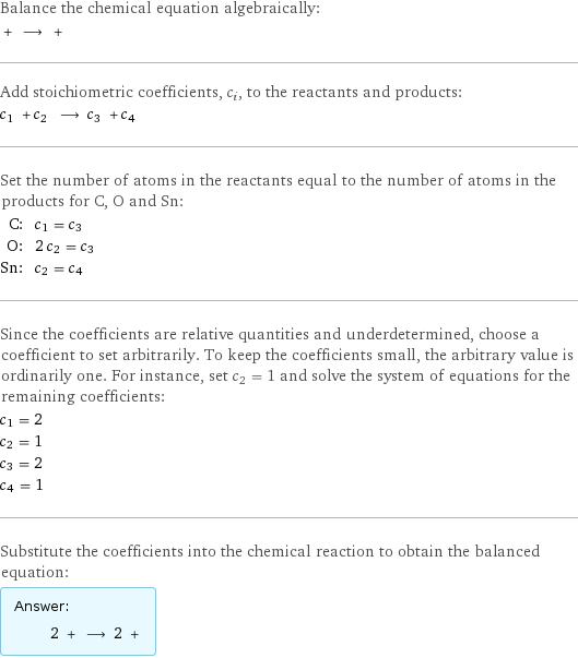 Balance the chemical equation algebraically:  + ⟶ +  Add stoichiometric coefficients, c_i, to the reactants and products: c_1 + c_2 ⟶ c_3 + c_4  Set the number of atoms in the reactants equal to the number of atoms in the products for C, O and Sn: C: | c_1 = c_3 O: | 2 c_2 = c_3 Sn: | c_2 = c_4 Since the coefficients are relative quantities and underdetermined, choose a coefficient to set arbitrarily. To keep the coefficients small, the arbitrary value is ordinarily one. For instance, set c_2 = 1 and solve the system of equations for the remaining coefficients: c_1 = 2 c_2 = 1 c_3 = 2 c_4 = 1 Substitute the coefficients into the chemical reaction to obtain the balanced equation: Answer: |   | 2 + ⟶ 2 + 