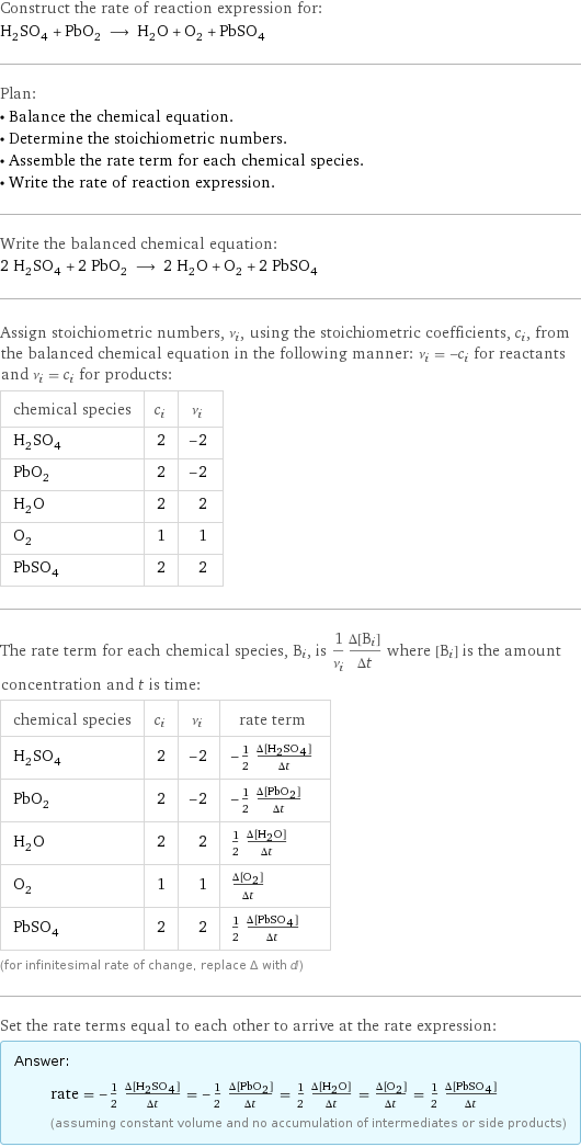 Construct the rate of reaction expression for: H_2SO_4 + PbO_2 ⟶ H_2O + O_2 + PbSO_4 Plan: • Balance the chemical equation. • Determine the stoichiometric numbers. • Assemble the rate term for each chemical species. • Write the rate of reaction expression. Write the balanced chemical equation: 2 H_2SO_4 + 2 PbO_2 ⟶ 2 H_2O + O_2 + 2 PbSO_4 Assign stoichiometric numbers, ν_i, using the stoichiometric coefficients, c_i, from the balanced chemical equation in the following manner: ν_i = -c_i for reactants and ν_i = c_i for products: chemical species | c_i | ν_i H_2SO_4 | 2 | -2 PbO_2 | 2 | -2 H_2O | 2 | 2 O_2 | 1 | 1 PbSO_4 | 2 | 2 The rate term for each chemical species, B_i, is 1/ν_i(Δ[B_i])/(Δt) where [B_i] is the amount concentration and t is time: chemical species | c_i | ν_i | rate term H_2SO_4 | 2 | -2 | -1/2 (Δ[H2SO4])/(Δt) PbO_2 | 2 | -2 | -1/2 (Δ[PbO2])/(Δt) H_2O | 2 | 2 | 1/2 (Δ[H2O])/(Δt) O_2 | 1 | 1 | (Δ[O2])/(Δt) PbSO_4 | 2 | 2 | 1/2 (Δ[PbSO4])/(Δt) (for infinitesimal rate of change, replace Δ with d) Set the rate terms equal to each other to arrive at the rate expression: Answer: |   | rate = -1/2 (Δ[H2SO4])/(Δt) = -1/2 (Δ[PbO2])/(Δt) = 1/2 (Δ[H2O])/(Δt) = (Δ[O2])/(Δt) = 1/2 (Δ[PbSO4])/(Δt) (assuming constant volume and no accumulation of intermediates or side products)