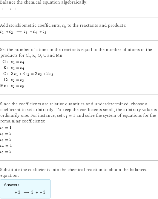 Balance the chemical equation algebraically:  + ⟶ + +  Add stoichiometric coefficients, c_i, to the reactants and products: c_1 + c_2 ⟶ c_3 + c_4 + c_5  Set the number of atoms in the reactants equal to the number of atoms in the products for Cl, K, O, C and Mn: Cl: | c_1 = c_4 K: | c_1 = c_4 O: | 3 c_1 + 3 c_2 = 2 c_3 + 2 c_5 C: | c_2 = c_3 Mn: | c_2 = c_5 Since the coefficients are relative quantities and underdetermined, choose a coefficient to set arbitrarily. To keep the coefficients small, the arbitrary value is ordinarily one. For instance, set c_1 = 1 and solve the system of equations for the remaining coefficients: c_1 = 1 c_2 = 3 c_3 = 3 c_4 = 1 c_5 = 3 Substitute the coefficients into the chemical reaction to obtain the balanced equation: Answer: |   | + 3 ⟶ 3 + + 3 