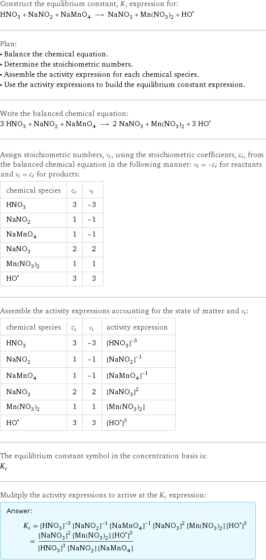 Construct the equilibrium constant, K, expression for: HNO_3 + NaNO_2 + NaMnO_4 ⟶ NaNO_3 + Mn(NO_3)_2 + (HO)^• Plan: • Balance the chemical equation. • Determine the stoichiometric numbers. • Assemble the activity expression for each chemical species. • Use the activity expressions to build the equilibrium constant expression. Write the balanced chemical equation: 3 HNO_3 + NaNO_2 + NaMnO_4 ⟶ 2 NaNO_3 + Mn(NO_3)_2 + 3 HO^• Assign stoichiometric numbers, ν_i, using the stoichiometric coefficients, c_i, from the balanced chemical equation in the following manner: ν_i = -c_i for reactants and ν_i = c_i for products: chemical species | c_i | ν_i HNO_3 | 3 | -3 NaNO_2 | 1 | -1 NaMnO_4 | 1 | -1 NaNO_3 | 2 | 2 Mn(NO_3)_2 | 1 | 1 HO^• | 3 | 3 Assemble the activity expressions accounting for the state of matter and ν_i: chemical species | c_i | ν_i | activity expression HNO_3 | 3 | -3 | ([HNO3])^(-3) NaNO_2 | 1 | -1 | ([NaNO2])^(-1) NaMnO_4 | 1 | -1 | ([NaMnO4])^(-1) NaNO_3 | 2 | 2 | ([NaNO3])^2 Mn(NO_3)_2 | 1 | 1 | [Mn(NO3)2] HO^• | 3 | 3 | ([HO•])^3 The equilibrium constant symbol in the concentration basis is: K_c Mulitply the activity expressions to arrive at the K_c expression: Answer: |   | K_c = ([HNO3])^(-3) ([NaNO2])^(-1) ([NaMnO4])^(-1) ([NaNO3])^2 [Mn(NO3)2] ([HO•])^3 = (([NaNO3])^2 [Mn(NO3)2] ([HO•])^3)/(([HNO3])^3 [NaNO2] [NaMnO4])