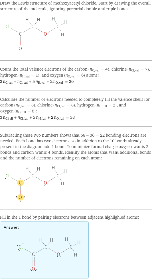 Draw the Lewis structure of methoxyacetyl chloride. Start by drawing the overall structure of the molecule, ignoring potential double and triple bonds:  Count the total valence electrons of the carbon (n_C, val = 4), chlorine (n_Cl, val = 7), hydrogen (n_H, val = 1), and oxygen (n_O, val = 6) atoms: 3 n_C, val + n_Cl, val + 5 n_H, val + 2 n_O, val = 36 Calculate the number of electrons needed to completely fill the valence shells for carbon (n_C, full = 8), chlorine (n_Cl, full = 8), hydrogen (n_H, full = 2), and oxygen (n_O, full = 8): 3 n_C, full + n_Cl, full + 5 n_H, full + 2 n_O, full = 58 Subtracting these two numbers shows that 58 - 36 = 22 bonding electrons are needed. Each bond has two electrons, so in addition to the 10 bonds already present in the diagram add 1 bond. To minimize formal charge oxygen wants 2 bonds and carbon wants 4 bonds. Identify the atoms that want additional bonds and the number of electrons remaining on each atom:  Fill in the 1 bond by pairing electrons between adjacent highlighted atoms: Answer: |   | 