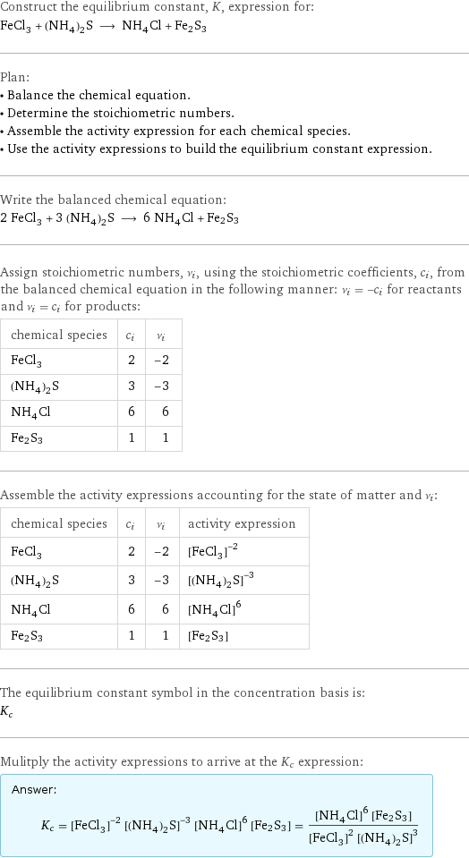 Construct the equilibrium constant, K, expression for: FeCl_3 + (NH_4)_2S ⟶ NH_4Cl + Fe2S3 Plan: • Balance the chemical equation. • Determine the stoichiometric numbers. • Assemble the activity expression for each chemical species. • Use the activity expressions to build the equilibrium constant expression. Write the balanced chemical equation: 2 FeCl_3 + 3 (NH_4)_2S ⟶ 6 NH_4Cl + Fe2S3 Assign stoichiometric numbers, ν_i, using the stoichiometric coefficients, c_i, from the balanced chemical equation in the following manner: ν_i = -c_i for reactants and ν_i = c_i for products: chemical species | c_i | ν_i FeCl_3 | 2 | -2 (NH_4)_2S | 3 | -3 NH_4Cl | 6 | 6 Fe2S3 | 1 | 1 Assemble the activity expressions accounting for the state of matter and ν_i: chemical species | c_i | ν_i | activity expression FeCl_3 | 2 | -2 | ([FeCl3])^(-2) (NH_4)_2S | 3 | -3 | ([(NH4)2S])^(-3) NH_4Cl | 6 | 6 | ([NH4Cl])^6 Fe2S3 | 1 | 1 | [Fe2S3] The equilibrium constant symbol in the concentration basis is: K_c Mulitply the activity expressions to arrive at the K_c expression: Answer: |   | K_c = ([FeCl3])^(-2) ([(NH4)2S])^(-3) ([NH4Cl])^6 [Fe2S3] = (([NH4Cl])^6 [Fe2S3])/(([FeCl3])^2 ([(NH4)2S])^3)