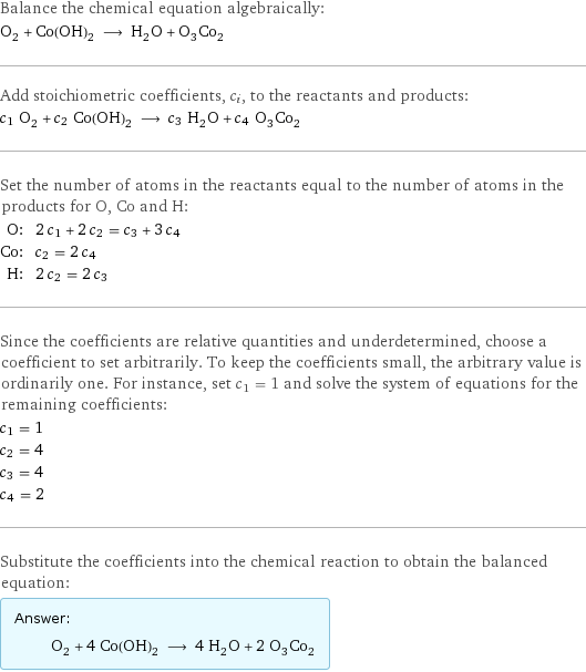 Balance the chemical equation algebraically: O_2 + Co(OH)_2 ⟶ H_2O + O_3Co_2 Add stoichiometric coefficients, c_i, to the reactants and products: c_1 O_2 + c_2 Co(OH)_2 ⟶ c_3 H_2O + c_4 O_3Co_2 Set the number of atoms in the reactants equal to the number of atoms in the products for O, Co and H: O: | 2 c_1 + 2 c_2 = c_3 + 3 c_4 Co: | c_2 = 2 c_4 H: | 2 c_2 = 2 c_3 Since the coefficients are relative quantities and underdetermined, choose a coefficient to set arbitrarily. To keep the coefficients small, the arbitrary value is ordinarily one. For instance, set c_1 = 1 and solve the system of equations for the remaining coefficients: c_1 = 1 c_2 = 4 c_3 = 4 c_4 = 2 Substitute the coefficients into the chemical reaction to obtain the balanced equation: Answer: |   | O_2 + 4 Co(OH)_2 ⟶ 4 H_2O + 2 O_3Co_2