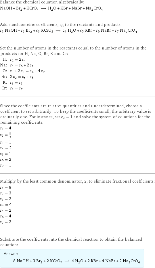 Balance the chemical equation algebraically: NaOH + Br_2 + KCrO2 ⟶ H_2O + KBr + NaBr + Na_2CrO_4 Add stoichiometric coefficients, c_i, to the reactants and products: c_1 NaOH + c_2 Br_2 + c_3 KCrO2 ⟶ c_4 H_2O + c_5 KBr + c_6 NaBr + c_7 Na_2CrO_4 Set the number of atoms in the reactants equal to the number of atoms in the products for H, Na, O, Br, K and Cr: H: | c_1 = 2 c_4 Na: | c_1 = c_6 + 2 c_7 O: | c_1 + 2 c_3 = c_4 + 4 c_7 Br: | 2 c_2 = c_5 + c_6 K: | c_3 = c_5 Cr: | c_3 = c_7 Since the coefficients are relative quantities and underdetermined, choose a coefficient to set arbitrarily. To keep the coefficients small, the arbitrary value is ordinarily one. For instance, set c_3 = 1 and solve the system of equations for the remaining coefficients: c_1 = 4 c_2 = 3/2 c_3 = 1 c_4 = 2 c_5 = 1 c_6 = 2 c_7 = 1 Multiply by the least common denominator, 2, to eliminate fractional coefficients: c_1 = 8 c_2 = 3 c_3 = 2 c_4 = 4 c_5 = 2 c_6 = 4 c_7 = 2 Substitute the coefficients into the chemical reaction to obtain the balanced equation: Answer: |   | 8 NaOH + 3 Br_2 + 2 KCrO2 ⟶ 4 H_2O + 2 KBr + 4 NaBr + 2 Na_2CrO_4