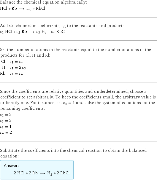 Balance the chemical equation algebraically: HCl + Rb ⟶ H_2 + RbCl Add stoichiometric coefficients, c_i, to the reactants and products: c_1 HCl + c_2 Rb ⟶ c_3 H_2 + c_4 RbCl Set the number of atoms in the reactants equal to the number of atoms in the products for Cl, H and Rb: Cl: | c_1 = c_4 H: | c_1 = 2 c_3 Rb: | c_2 = c_4 Since the coefficients are relative quantities and underdetermined, choose a coefficient to set arbitrarily. To keep the coefficients small, the arbitrary value is ordinarily one. For instance, set c_3 = 1 and solve the system of equations for the remaining coefficients: c_1 = 2 c_2 = 2 c_3 = 1 c_4 = 2 Substitute the coefficients into the chemical reaction to obtain the balanced equation: Answer: |   | 2 HCl + 2 Rb ⟶ H_2 + 2 RbCl