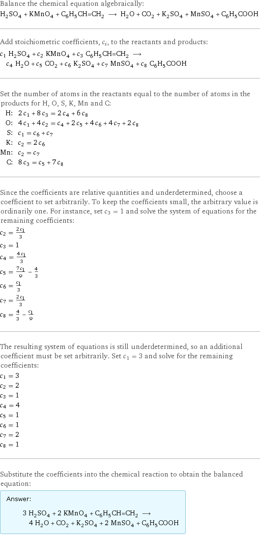 Balance the chemical equation algebraically: H_2SO_4 + KMnO_4 + C_6H_5CH=CH_2 ⟶ H_2O + CO_2 + K_2SO_4 + MnSO_4 + C_6H_5COOH Add stoichiometric coefficients, c_i, to the reactants and products: c_1 H_2SO_4 + c_2 KMnO_4 + c_3 C_6H_5CH=CH_2 ⟶ c_4 H_2O + c_5 CO_2 + c_6 K_2SO_4 + c_7 MnSO_4 + c_8 C_6H_5COOH Set the number of atoms in the reactants equal to the number of atoms in the products for H, O, S, K, Mn and C: H: | 2 c_1 + 8 c_3 = 2 c_4 + 6 c_8 O: | 4 c_1 + 4 c_2 = c_4 + 2 c_5 + 4 c_6 + 4 c_7 + 2 c_8 S: | c_1 = c_6 + c_7 K: | c_2 = 2 c_6 Mn: | c_2 = c_7 C: | 8 c_3 = c_5 + 7 c_8 Since the coefficients are relative quantities and underdetermined, choose a coefficient to set arbitrarily. To keep the coefficients small, the arbitrary value is ordinarily one. For instance, set c_3 = 1 and solve the system of equations for the remaining coefficients: c_2 = (2 c_1)/3 c_3 = 1 c_4 = (4 c_1)/3 c_5 = (7 c_1)/9 - 4/3 c_6 = c_1/3 c_7 = (2 c_1)/3 c_8 = 4/3 - c_1/9 The resulting system of equations is still underdetermined, so an additional coefficient must be set arbitrarily. Set c_1 = 3 and solve for the remaining coefficients: c_1 = 3 c_2 = 2 c_3 = 1 c_4 = 4 c_5 = 1 c_6 = 1 c_7 = 2 c_8 = 1 Substitute the coefficients into the chemical reaction to obtain the balanced equation: Answer: |   | 3 H_2SO_4 + 2 KMnO_4 + C_6H_5CH=CH_2 ⟶ 4 H_2O + CO_2 + K_2SO_4 + 2 MnSO_4 + C_6H_5COOH