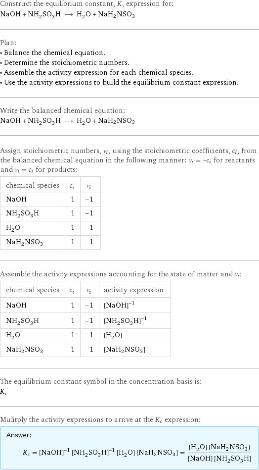 Construct the equilibrium constant, K, expression for: NaOH + NH_2SO_3H ⟶ H_2O + NaH2NSO3 Plan: • Balance the chemical equation. • Determine the stoichiometric numbers. • Assemble the activity expression for each chemical species. • Use the activity expressions to build the equilibrium constant expression. Write the balanced chemical equation: NaOH + NH_2SO_3H ⟶ H_2O + NaH2NSO3 Assign stoichiometric numbers, ν_i, using the stoichiometric coefficients, c_i, from the balanced chemical equation in the following manner: ν_i = -c_i for reactants and ν_i = c_i for products: chemical species | c_i | ν_i NaOH | 1 | -1 NH_2SO_3H | 1 | -1 H_2O | 1 | 1 NaH2NSO3 | 1 | 1 Assemble the activity expressions accounting for the state of matter and ν_i: chemical species | c_i | ν_i | activity expression NaOH | 1 | -1 | ([NaOH])^(-1) NH_2SO_3H | 1 | -1 | ([NH2SO3H])^(-1) H_2O | 1 | 1 | [H2O] NaH2NSO3 | 1 | 1 | [NaH2NSO3] The equilibrium constant symbol in the concentration basis is: K_c Mulitply the activity expressions to arrive at the K_c expression: Answer: |   | K_c = ([NaOH])^(-1) ([NH2SO3H])^(-1) [H2O] [NaH2NSO3] = ([H2O] [NaH2NSO3])/([NaOH] [NH2SO3H])