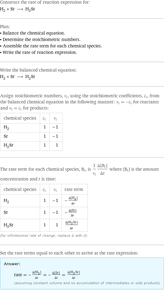 Construct the rate of reaction expression for: H_2 + Sr ⟶ H_2Sr Plan: • Balance the chemical equation. • Determine the stoichiometric numbers. • Assemble the rate term for each chemical species. • Write the rate of reaction expression. Write the balanced chemical equation: H_2 + Sr ⟶ H_2Sr Assign stoichiometric numbers, ν_i, using the stoichiometric coefficients, c_i, from the balanced chemical equation in the following manner: ν_i = -c_i for reactants and ν_i = c_i for products: chemical species | c_i | ν_i H_2 | 1 | -1 Sr | 1 | -1 H_2Sr | 1 | 1 The rate term for each chemical species, B_i, is 1/ν_i(Δ[B_i])/(Δt) where [B_i] is the amount concentration and t is time: chemical species | c_i | ν_i | rate term H_2 | 1 | -1 | -(Δ[H2])/(Δt) Sr | 1 | -1 | -(Δ[Sr])/(Δt) H_2Sr | 1 | 1 | (Δ[H2Sr])/(Δt) (for infinitesimal rate of change, replace Δ with d) Set the rate terms equal to each other to arrive at the rate expression: Answer: |   | rate = -(Δ[H2])/(Δt) = -(Δ[Sr])/(Δt) = (Δ[H2Sr])/(Δt) (assuming constant volume and no accumulation of intermediates or side products)