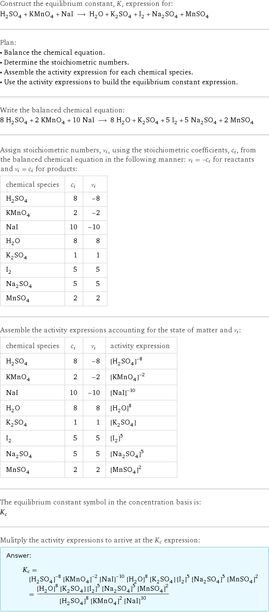 Construct the equilibrium constant, K, expression for: H_2SO_4 + KMnO_4 + NaI ⟶ H_2O + K_2SO_4 + I_2 + Na_2SO_4 + MnSO_4 Plan: • Balance the chemical equation. • Determine the stoichiometric numbers. • Assemble the activity expression for each chemical species. • Use the activity expressions to build the equilibrium constant expression. Write the balanced chemical equation: 8 H_2SO_4 + 2 KMnO_4 + 10 NaI ⟶ 8 H_2O + K_2SO_4 + 5 I_2 + 5 Na_2SO_4 + 2 MnSO_4 Assign stoichiometric numbers, ν_i, using the stoichiometric coefficients, c_i, from the balanced chemical equation in the following manner: ν_i = -c_i for reactants and ν_i = c_i for products: chemical species | c_i | ν_i H_2SO_4 | 8 | -8 KMnO_4 | 2 | -2 NaI | 10 | -10 H_2O | 8 | 8 K_2SO_4 | 1 | 1 I_2 | 5 | 5 Na_2SO_4 | 5 | 5 MnSO_4 | 2 | 2 Assemble the activity expressions accounting for the state of matter and ν_i: chemical species | c_i | ν_i | activity expression H_2SO_4 | 8 | -8 | ([H2SO4])^(-8) KMnO_4 | 2 | -2 | ([KMnO4])^(-2) NaI | 10 | -10 | ([NaI])^(-10) H_2O | 8 | 8 | ([H2O])^8 K_2SO_4 | 1 | 1 | [K2SO4] I_2 | 5 | 5 | ([I2])^5 Na_2SO_4 | 5 | 5 | ([Na2SO4])^5 MnSO_4 | 2 | 2 | ([MnSO4])^2 The equilibrium constant symbol in the concentration basis is: K_c Mulitply the activity expressions to arrive at the K_c expression: Answer: |   | K_c = ([H2SO4])^(-8) ([KMnO4])^(-2) ([NaI])^(-10) ([H2O])^8 [K2SO4] ([I2])^5 ([Na2SO4])^5 ([MnSO4])^2 = (([H2O])^8 [K2SO4] ([I2])^5 ([Na2SO4])^5 ([MnSO4])^2)/(([H2SO4])^8 ([KMnO4])^2 ([NaI])^10)