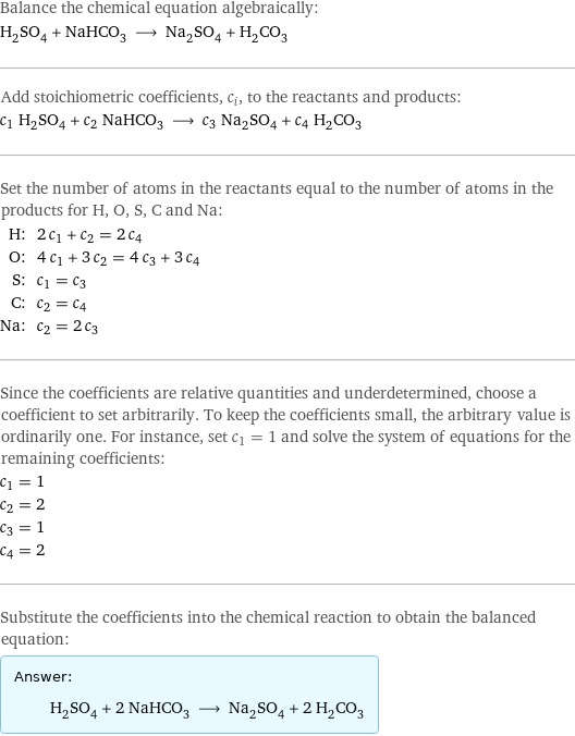 Balance the chemical equation algebraically: H_2SO_4 + NaHCO_3 ⟶ Na_2SO_4 + H_2CO_3 Add stoichiometric coefficients, c_i, to the reactants and products: c_1 H_2SO_4 + c_2 NaHCO_3 ⟶ c_3 Na_2SO_4 + c_4 H_2CO_3 Set the number of atoms in the reactants equal to the number of atoms in the products for H, O, S, C and Na: H: | 2 c_1 + c_2 = 2 c_4 O: | 4 c_1 + 3 c_2 = 4 c_3 + 3 c_4 S: | c_1 = c_3 C: | c_2 = c_4 Na: | c_2 = 2 c_3 Since the coefficients are relative quantities and underdetermined, choose a coefficient to set arbitrarily. To keep the coefficients small, the arbitrary value is ordinarily one. For instance, set c_1 = 1 and solve the system of equations for the remaining coefficients: c_1 = 1 c_2 = 2 c_3 = 1 c_4 = 2 Substitute the coefficients into the chemical reaction to obtain the balanced equation: Answer: |   | H_2SO_4 + 2 NaHCO_3 ⟶ Na_2SO_4 + 2 H_2CO_3