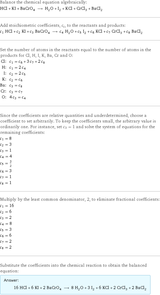 Balance the chemical equation algebraically: HCl + KI + BaCrO_4 ⟶ H_2O + I_2 + KCl + CrCl_3 + BaCl_2 Add stoichiometric coefficients, c_i, to the reactants and products: c_1 HCl + c_2 KI + c_3 BaCrO_4 ⟶ c_4 H_2O + c_5 I_2 + c_6 KCl + c_7 CrCl_3 + c_8 BaCl_2 Set the number of atoms in the reactants equal to the number of atoms in the products for Cl, H, I, K, Ba, Cr and O: Cl: | c_1 = c_6 + 3 c_7 + 2 c_8 H: | c_1 = 2 c_4 I: | c_2 = 2 c_5 K: | c_2 = c_6 Ba: | c_3 = c_8 Cr: | c_3 = c_7 O: | 4 c_3 = c_4 Since the coefficients are relative quantities and underdetermined, choose a coefficient to set arbitrarily. To keep the coefficients small, the arbitrary value is ordinarily one. For instance, set c_3 = 1 and solve the system of equations for the remaining coefficients: c_1 = 8 c_2 = 3 c_3 = 1 c_4 = 4 c_5 = 3/2 c_6 = 3 c_7 = 1 c_8 = 1 Multiply by the least common denominator, 2, to eliminate fractional coefficients: c_1 = 16 c_2 = 6 c_3 = 2 c_4 = 8 c_5 = 3 c_6 = 6 c_7 = 2 c_8 = 2 Substitute the coefficients into the chemical reaction to obtain the balanced equation: Answer: |   | 16 HCl + 6 KI + 2 BaCrO_4 ⟶ 8 H_2O + 3 I_2 + 6 KCl + 2 CrCl_3 + 2 BaCl_2