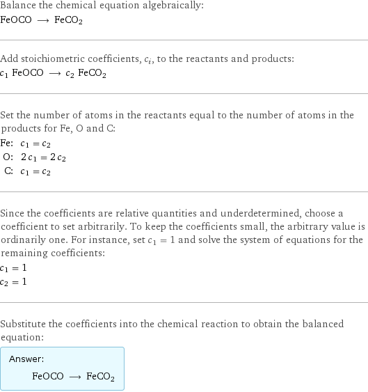 Balance the chemical equation algebraically: FeOCO ⟶ FeCO2 Add stoichiometric coefficients, c_i, to the reactants and products: c_1 FeOCO ⟶ c_2 FeCO2 Set the number of atoms in the reactants equal to the number of atoms in the products for Fe, O and C: Fe: | c_1 = c_2 O: | 2 c_1 = 2 c_2 C: | c_1 = c_2 Since the coefficients are relative quantities and underdetermined, choose a coefficient to set arbitrarily. To keep the coefficients small, the arbitrary value is ordinarily one. For instance, set c_1 = 1 and solve the system of equations for the remaining coefficients: c_1 = 1 c_2 = 1 Substitute the coefficients into the chemical reaction to obtain the balanced equation: Answer: |   | FeOCO ⟶ FeCO2