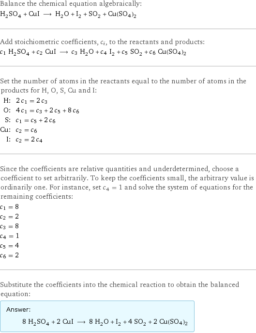 Balance the chemical equation algebraically: H_2SO_4 + CuI ⟶ H_2O + I_2 + SO_2 + Cu(SO4)2 Add stoichiometric coefficients, c_i, to the reactants and products: c_1 H_2SO_4 + c_2 CuI ⟶ c_3 H_2O + c_4 I_2 + c_5 SO_2 + c_6 Cu(SO4)2 Set the number of atoms in the reactants equal to the number of atoms in the products for H, O, S, Cu and I: H: | 2 c_1 = 2 c_3 O: | 4 c_1 = c_3 + 2 c_5 + 8 c_6 S: | c_1 = c_5 + 2 c_6 Cu: | c_2 = c_6 I: | c_2 = 2 c_4 Since the coefficients are relative quantities and underdetermined, choose a coefficient to set arbitrarily. To keep the coefficients small, the arbitrary value is ordinarily one. For instance, set c_4 = 1 and solve the system of equations for the remaining coefficients: c_1 = 8 c_2 = 2 c_3 = 8 c_4 = 1 c_5 = 4 c_6 = 2 Substitute the coefficients into the chemical reaction to obtain the balanced equation: Answer: |   | 8 H_2SO_4 + 2 CuI ⟶ 8 H_2O + I_2 + 4 SO_2 + 2 Cu(SO4)2