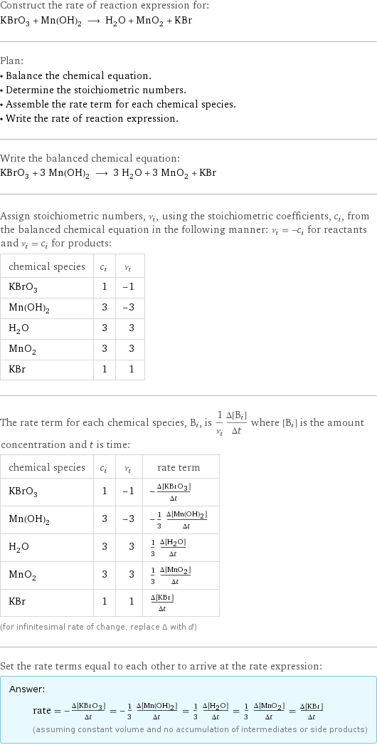 Construct the rate of reaction expression for: KBrO_3 + Mn(OH)_2 ⟶ H_2O + MnO_2 + KBr Plan: • Balance the chemical equation. • Determine the stoichiometric numbers. • Assemble the rate term for each chemical species. • Write the rate of reaction expression. Write the balanced chemical equation: KBrO_3 + 3 Mn(OH)_2 ⟶ 3 H_2O + 3 MnO_2 + KBr Assign stoichiometric numbers, ν_i, using the stoichiometric coefficients, c_i, from the balanced chemical equation in the following manner: ν_i = -c_i for reactants and ν_i = c_i for products: chemical species | c_i | ν_i KBrO_3 | 1 | -1 Mn(OH)_2 | 3 | -3 H_2O | 3 | 3 MnO_2 | 3 | 3 KBr | 1 | 1 The rate term for each chemical species, B_i, is 1/ν_i(Δ[B_i])/(Δt) where [B_i] is the amount concentration and t is time: chemical species | c_i | ν_i | rate term KBrO_3 | 1 | -1 | -(Δ[KBrO3])/(Δt) Mn(OH)_2 | 3 | -3 | -1/3 (Δ[Mn(OH)2])/(Δt) H_2O | 3 | 3 | 1/3 (Δ[H2O])/(Δt) MnO_2 | 3 | 3 | 1/3 (Δ[MnO2])/(Δt) KBr | 1 | 1 | (Δ[KBr])/(Δt) (for infinitesimal rate of change, replace Δ with d) Set the rate terms equal to each other to arrive at the rate expression: Answer: |   | rate = -(Δ[KBrO3])/(Δt) = -1/3 (Δ[Mn(OH)2])/(Δt) = 1/3 (Δ[H2O])/(Δt) = 1/3 (Δ[MnO2])/(Δt) = (Δ[KBr])/(Δt) (assuming constant volume and no accumulation of intermediates or side products)