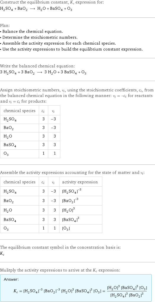 Construct the equilibrium constant, K, expression for: H_2SO_4 + BaO_2 ⟶ H_2O + BaSO_4 + O_3 Plan: • Balance the chemical equation. • Determine the stoichiometric numbers. • Assemble the activity expression for each chemical species. • Use the activity expressions to build the equilibrium constant expression. Write the balanced chemical equation: 3 H_2SO_4 + 3 BaO_2 ⟶ 3 H_2O + 3 BaSO_4 + O_3 Assign stoichiometric numbers, ν_i, using the stoichiometric coefficients, c_i, from the balanced chemical equation in the following manner: ν_i = -c_i for reactants and ν_i = c_i for products: chemical species | c_i | ν_i H_2SO_4 | 3 | -3 BaO_2 | 3 | -3 H_2O | 3 | 3 BaSO_4 | 3 | 3 O_3 | 1 | 1 Assemble the activity expressions accounting for the state of matter and ν_i: chemical species | c_i | ν_i | activity expression H_2SO_4 | 3 | -3 | ([H2SO4])^(-3) BaO_2 | 3 | -3 | ([BaO2])^(-3) H_2O | 3 | 3 | ([H2O])^3 BaSO_4 | 3 | 3 | ([BaSO4])^3 O_3 | 1 | 1 | [O3] The equilibrium constant symbol in the concentration basis is: K_c Mulitply the activity expressions to arrive at the K_c expression: Answer: |   | K_c = ([H2SO4])^(-3) ([BaO2])^(-3) ([H2O])^3 ([BaSO4])^3 [O3] = (([H2O])^3 ([BaSO4])^3 [O3])/(([H2SO4])^3 ([BaO2])^3)