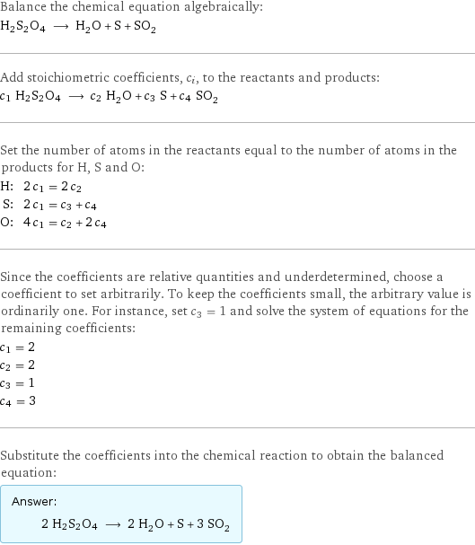 Balance the chemical equation algebraically: H2S2O4 ⟶ H_2O + S + SO_2 Add stoichiometric coefficients, c_i, to the reactants and products: c_1 H2S2O4 ⟶ c_2 H_2O + c_3 S + c_4 SO_2 Set the number of atoms in the reactants equal to the number of atoms in the products for H, S and O: H: | 2 c_1 = 2 c_2 S: | 2 c_1 = c_3 + c_4 O: | 4 c_1 = c_2 + 2 c_4 Since the coefficients are relative quantities and underdetermined, choose a coefficient to set arbitrarily. To keep the coefficients small, the arbitrary value is ordinarily one. For instance, set c_3 = 1 and solve the system of equations for the remaining coefficients: c_1 = 2 c_2 = 2 c_3 = 1 c_4 = 3 Substitute the coefficients into the chemical reaction to obtain the balanced equation: Answer: |   | 2 H2S2O4 ⟶ 2 H_2O + S + 3 SO_2