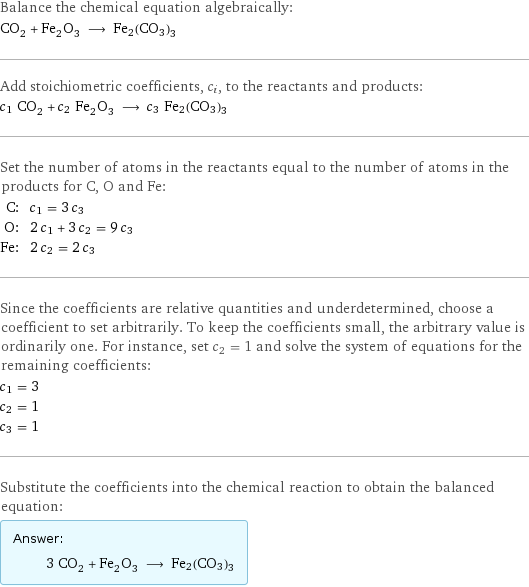 Balance the chemical equation algebraically: CO_2 + Fe_2O_3 ⟶ Fe2(CO3)3 Add stoichiometric coefficients, c_i, to the reactants and products: c_1 CO_2 + c_2 Fe_2O_3 ⟶ c_3 Fe2(CO3)3 Set the number of atoms in the reactants equal to the number of atoms in the products for C, O and Fe: C: | c_1 = 3 c_3 O: | 2 c_1 + 3 c_2 = 9 c_3 Fe: | 2 c_2 = 2 c_3 Since the coefficients are relative quantities and underdetermined, choose a coefficient to set arbitrarily. To keep the coefficients small, the arbitrary value is ordinarily one. For instance, set c_2 = 1 and solve the system of equations for the remaining coefficients: c_1 = 3 c_2 = 1 c_3 = 1 Substitute the coefficients into the chemical reaction to obtain the balanced equation: Answer: |   | 3 CO_2 + Fe_2O_3 ⟶ Fe2(CO3)3