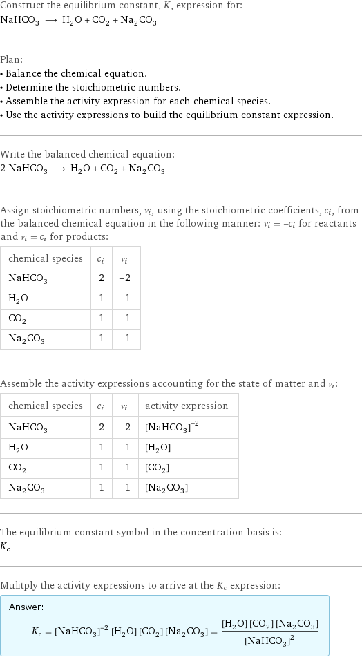 Construct the equilibrium constant, K, expression for: NaHCO_3 ⟶ H_2O + CO_2 + Na_2CO_3 Plan: • Balance the chemical equation. • Determine the stoichiometric numbers. • Assemble the activity expression for each chemical species. • Use the activity expressions to build the equilibrium constant expression. Write the balanced chemical equation: 2 NaHCO_3 ⟶ H_2O + CO_2 + Na_2CO_3 Assign stoichiometric numbers, ν_i, using the stoichiometric coefficients, c_i, from the balanced chemical equation in the following manner: ν_i = -c_i for reactants and ν_i = c_i for products: chemical species | c_i | ν_i NaHCO_3 | 2 | -2 H_2O | 1 | 1 CO_2 | 1 | 1 Na_2CO_3 | 1 | 1 Assemble the activity expressions accounting for the state of matter and ν_i: chemical species | c_i | ν_i | activity expression NaHCO_3 | 2 | -2 | ([NaHCO3])^(-2) H_2O | 1 | 1 | [H2O] CO_2 | 1 | 1 | [CO2] Na_2CO_3 | 1 | 1 | [Na2CO3] The equilibrium constant symbol in the concentration basis is: K_c Mulitply the activity expressions to arrive at the K_c expression: Answer: |   | K_c = ([NaHCO3])^(-2) [H2O] [CO2] [Na2CO3] = ([H2O] [CO2] [Na2CO3])/([NaHCO3])^2