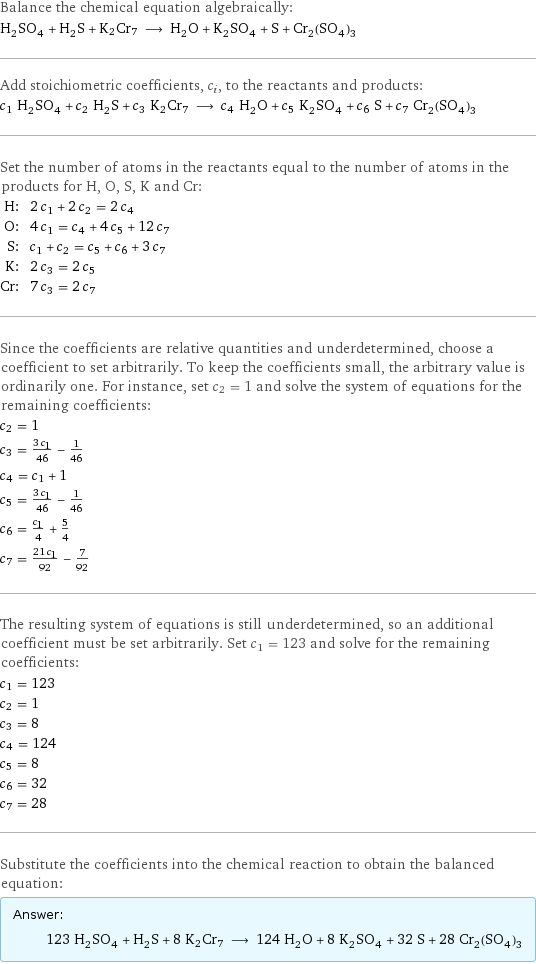 Balance the chemical equation algebraically: H_2SO_4 + H_2S + K2Cr7 ⟶ H_2O + K_2SO_4 + S + Cr_2(SO_4)_3 Add stoichiometric coefficients, c_i, to the reactants and products: c_1 H_2SO_4 + c_2 H_2S + c_3 K2Cr7 ⟶ c_4 H_2O + c_5 K_2SO_4 + c_6 S + c_7 Cr_2(SO_4)_3 Set the number of atoms in the reactants equal to the number of atoms in the products for H, O, S, K and Cr: H: | 2 c_1 + 2 c_2 = 2 c_4 O: | 4 c_1 = c_4 + 4 c_5 + 12 c_7 S: | c_1 + c_2 = c_5 + c_6 + 3 c_7 K: | 2 c_3 = 2 c_5 Cr: | 7 c_3 = 2 c_7 Since the coefficients are relative quantities and underdetermined, choose a coefficient to set arbitrarily. To keep the coefficients small, the arbitrary value is ordinarily one. For instance, set c_2 = 1 and solve the system of equations for the remaining coefficients: c_2 = 1 c_3 = (3 c_1)/46 - 1/46 c_4 = c_1 + 1 c_5 = (3 c_1)/46 - 1/46 c_6 = c_1/4 + 5/4 c_7 = (21 c_1)/92 - 7/92 The resulting system of equations is still underdetermined, so an additional coefficient must be set arbitrarily. Set c_1 = 123 and solve for the remaining coefficients: c_1 = 123 c_2 = 1 c_3 = 8 c_4 = 124 c_5 = 8 c_6 = 32 c_7 = 28 Substitute the coefficients into the chemical reaction to obtain the balanced equation: Answer: |   | 123 H_2SO_4 + H_2S + 8 K2Cr7 ⟶ 124 H_2O + 8 K_2SO_4 + 32 S + 28 Cr_2(SO_4)_3