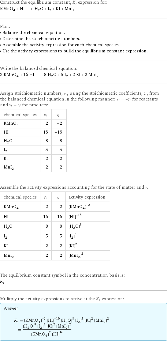 Construct the equilibrium constant, K, expression for: KMnO_4 + HI ⟶ H_2O + I_2 + KI + MnI_2 Plan: • Balance the chemical equation. • Determine the stoichiometric numbers. • Assemble the activity expression for each chemical species. • Use the activity expressions to build the equilibrium constant expression. Write the balanced chemical equation: 2 KMnO_4 + 16 HI ⟶ 8 H_2O + 5 I_2 + 2 KI + 2 MnI_2 Assign stoichiometric numbers, ν_i, using the stoichiometric coefficients, c_i, from the balanced chemical equation in the following manner: ν_i = -c_i for reactants and ν_i = c_i for products: chemical species | c_i | ν_i KMnO_4 | 2 | -2 HI | 16 | -16 H_2O | 8 | 8 I_2 | 5 | 5 KI | 2 | 2 MnI_2 | 2 | 2 Assemble the activity expressions accounting for the state of matter and ν_i: chemical species | c_i | ν_i | activity expression KMnO_4 | 2 | -2 | ([KMnO4])^(-2) HI | 16 | -16 | ([HI])^(-16) H_2O | 8 | 8 | ([H2O])^8 I_2 | 5 | 5 | ([I2])^5 KI | 2 | 2 | ([KI])^2 MnI_2 | 2 | 2 | ([MnI2])^2 The equilibrium constant symbol in the concentration basis is: K_c Mulitply the activity expressions to arrive at the K_c expression: Answer: |   | K_c = ([KMnO4])^(-2) ([HI])^(-16) ([H2O])^8 ([I2])^5 ([KI])^2 ([MnI2])^2 = (([H2O])^8 ([I2])^5 ([KI])^2 ([MnI2])^2)/(([KMnO4])^2 ([HI])^16)