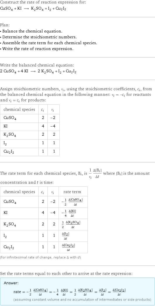 Construct the rate of reaction expression for: CuSO_4 + KI ⟶ K_2SO_4 + I_2 + Cu2I2 Plan: • Balance the chemical equation. • Determine the stoichiometric numbers. • Assemble the rate term for each chemical species. • Write the rate of reaction expression. Write the balanced chemical equation: 2 CuSO_4 + 4 KI ⟶ 2 K_2SO_4 + I_2 + Cu2I2 Assign stoichiometric numbers, ν_i, using the stoichiometric coefficients, c_i, from the balanced chemical equation in the following manner: ν_i = -c_i for reactants and ν_i = c_i for products: chemical species | c_i | ν_i CuSO_4 | 2 | -2 KI | 4 | -4 K_2SO_4 | 2 | 2 I_2 | 1 | 1 Cu2I2 | 1 | 1 The rate term for each chemical species, B_i, is 1/ν_i(Δ[B_i])/(Δt) where [B_i] is the amount concentration and t is time: chemical species | c_i | ν_i | rate term CuSO_4 | 2 | -2 | -1/2 (Δ[CuSO4])/(Δt) KI | 4 | -4 | -1/4 (Δ[KI])/(Δt) K_2SO_4 | 2 | 2 | 1/2 (Δ[K2SO4])/(Δt) I_2 | 1 | 1 | (Δ[I2])/(Δt) Cu2I2 | 1 | 1 | (Δ[Cu2I2])/(Δt) (for infinitesimal rate of change, replace Δ with d) Set the rate terms equal to each other to arrive at the rate expression: Answer: |   | rate = -1/2 (Δ[CuSO4])/(Δt) = -1/4 (Δ[KI])/(Δt) = 1/2 (Δ[K2SO4])/(Δt) = (Δ[I2])/(Δt) = (Δ[Cu2I2])/(Δt) (assuming constant volume and no accumulation of intermediates or side products)