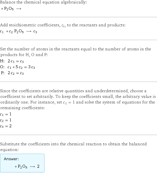 Balance the chemical equation algebraically:  + P2O5 ⟶  Add stoichiometric coefficients, c_i, to the reactants and products: c_1 + c_2 P2O5 ⟶ c_3  Set the number of atoms in the reactants equal to the number of atoms in the products for H, O and P: H: | 2 c_1 = c_3 O: | c_1 + 5 c_2 = 3 c_3 P: | 2 c_2 = c_3 Since the coefficients are relative quantities and underdetermined, choose a coefficient to set arbitrarily. To keep the coefficients small, the arbitrary value is ordinarily one. For instance, set c_1 = 1 and solve the system of equations for the remaining coefficients: c_1 = 1 c_2 = 1 c_3 = 2 Substitute the coefficients into the chemical reaction to obtain the balanced equation: Answer: |   | + P2O5 ⟶ 2 